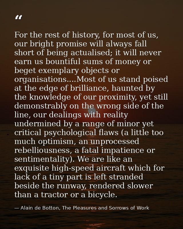 For the rest of history, for most of us, our bright promise will always fall short of being actualised; it will never ea — Alain de Botton, The Pleasures and Sorrows of Work