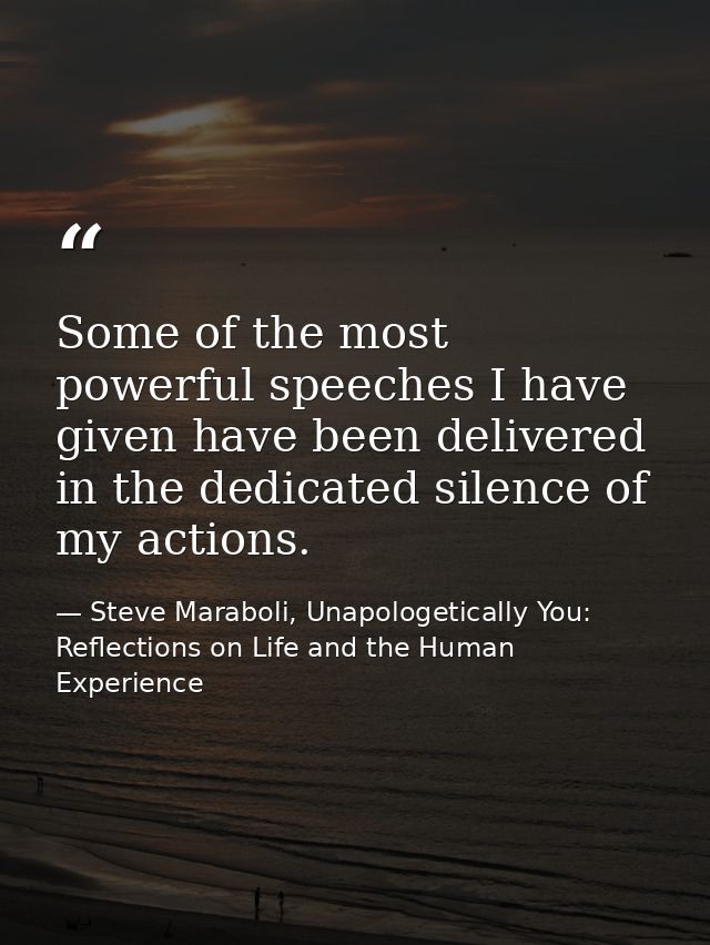 Some of the most powerful speeches I have given have been delivered in the dedicated silence of my actions. — Steve Maraboli, Unapologetically You: Reflections on Life and the Human Experience