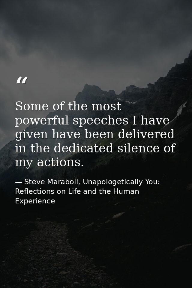 Some of the most powerful speeches I have given have been delivered in the dedicated silence of my actions. — Steve Maraboli, Unapologetically You: Reflections on Life and the Human Experience