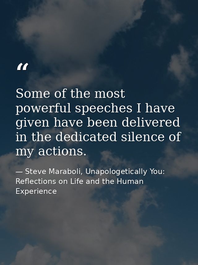 Some of the most powerful speeches I have given have been delivered in the dedicated silence of my actions. — Steve Maraboli, Unapologetically You: Reflections on Life and the Human Experience