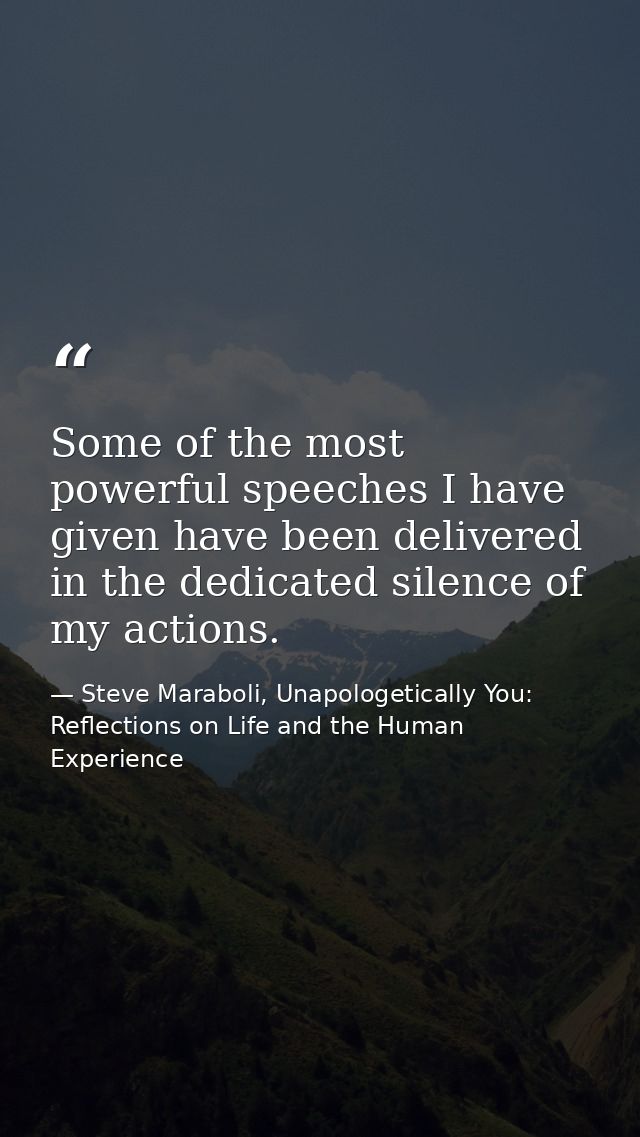 Some of the most powerful speeches I have given have been delivered in the dedicated silence of my actions. — Steve Maraboli, Unapologetically You: Reflections on Life and the Human Experience