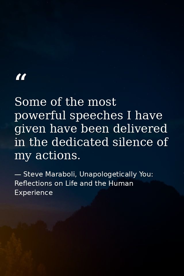 Some of the most powerful speeches I have given have been delivered in the dedicated silence of my actions. — Steve Maraboli, Unapologetically You: Reflections on Life and the Human Experience