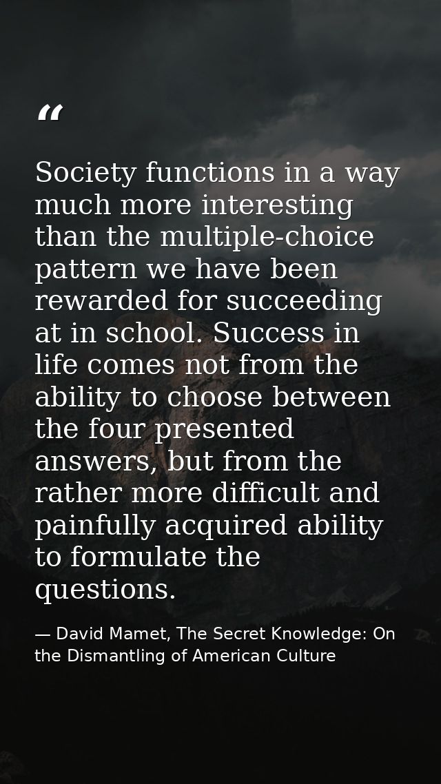 Society functions in a way much more interesting than the multiple-choice pattern we have been rewarded for succeeding a — David Mamet, The Secret Knowledge: On the Dismantling of American Culture