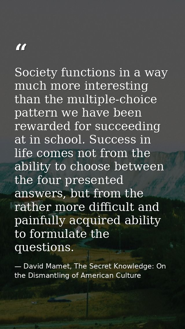 Society functions in a way much more interesting than the multiple-choice pattern we have been rewarded for succeeding a — David Mamet, The Secret Knowledge: On the Dismantling of American Culture