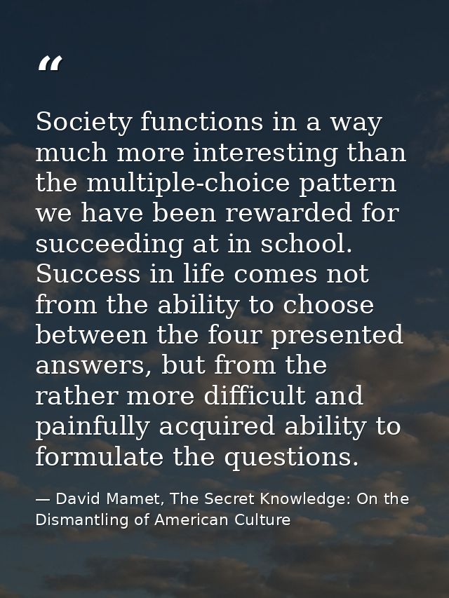 Society functions in a way much more interesting than the multiple-choice pattern we have been rewarded for succeeding a — David Mamet, The Secret Knowledge: On the Dismantling of American Culture