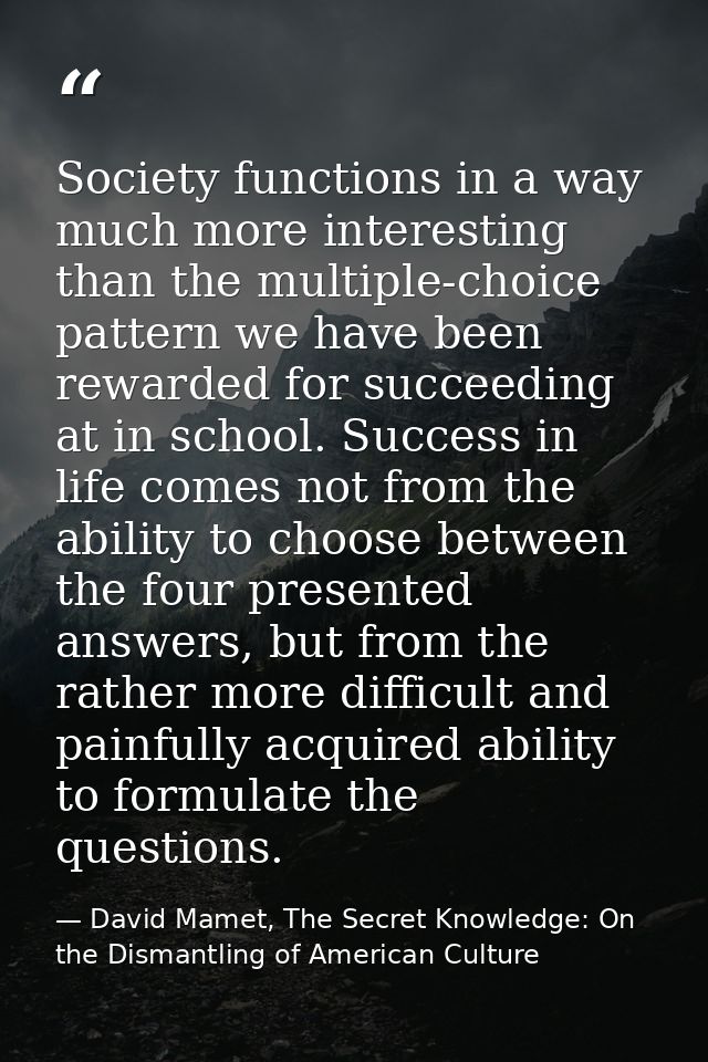 Society functions in a way much more interesting than the multiple-choice pattern we have been rewarded for succeeding a — David Mamet, The Secret Knowledge: On the Dismantling of American Culture