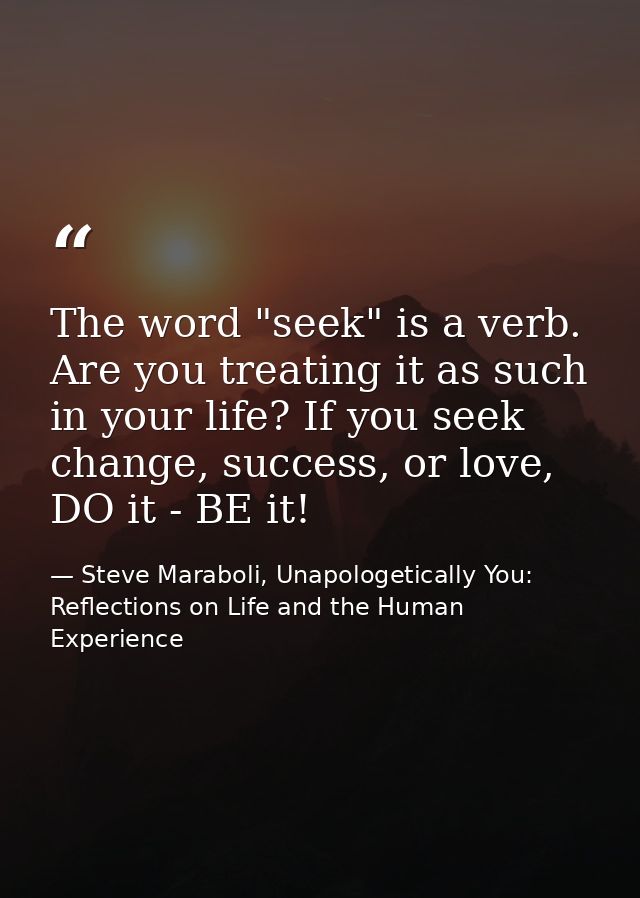 The word "seek" is a verb. Are you treating it as such in your life? If you seek change, success, or love, DO it - BE it — Steve Maraboli, Unapologetically You: Reflections on Life and the Human Experience