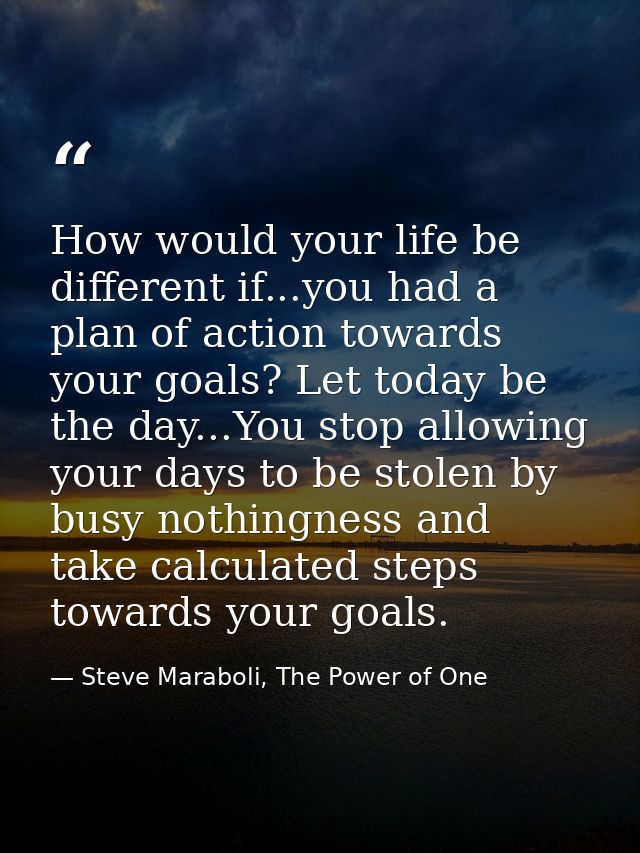 How would your life be different if...you had a plan of action towards your goals? Let today be the day...You stop allow — Steve Maraboli, The Power of One