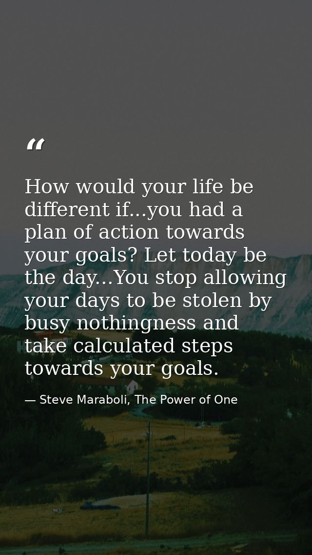 How would your life be different if...you had a plan of action towards your goals? Let today be the day...You stop allow — Steve Maraboli, The Power of One