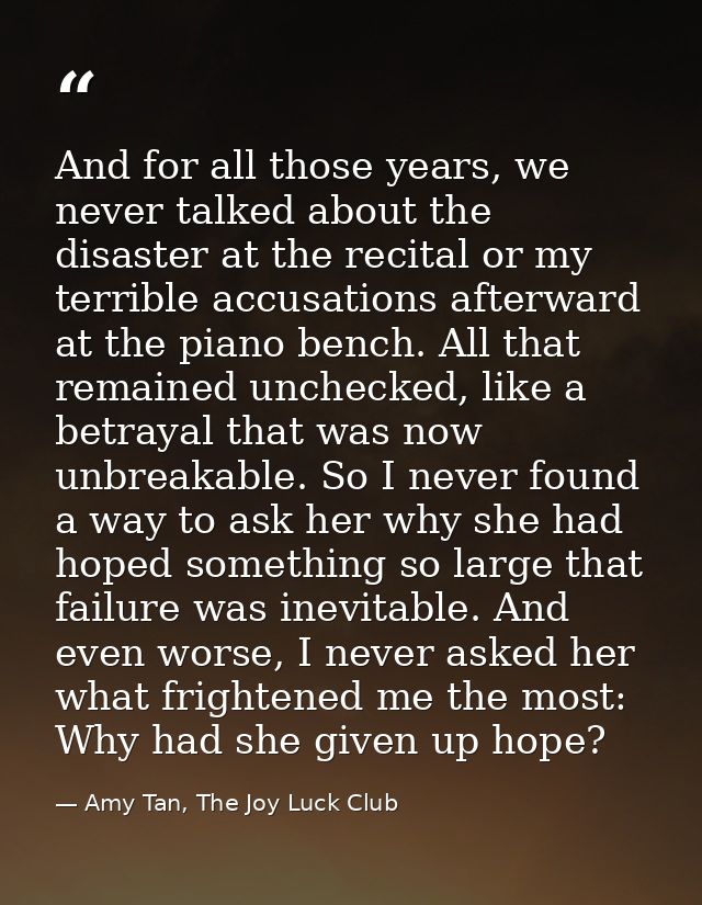 And for all those years, we never talked about the disaster at the recital or my terrible accusations afterward at the p — Amy Tan, The Joy Luck Club