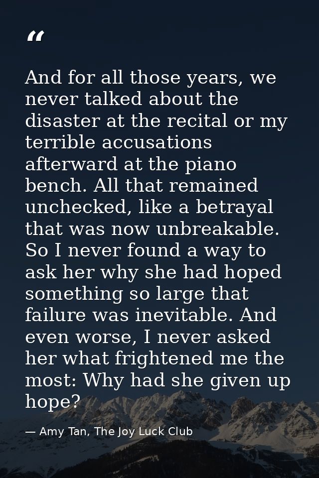And for all those years, we never talked about the disaster at the recital or my terrible accusations afterward at the p — Amy Tan, The Joy Luck Club
