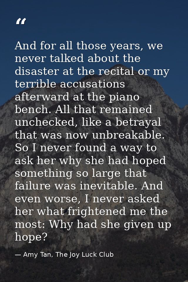 And for all those years, we never talked about the disaster at the recital or my terrible accusations afterward at the p — Amy Tan, The Joy Luck Club