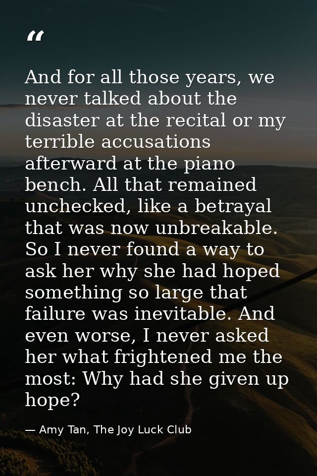 And for all those years, we never talked about the disaster at the recital or my terrible accusations afterward at the p — Amy Tan, The Joy Luck Club