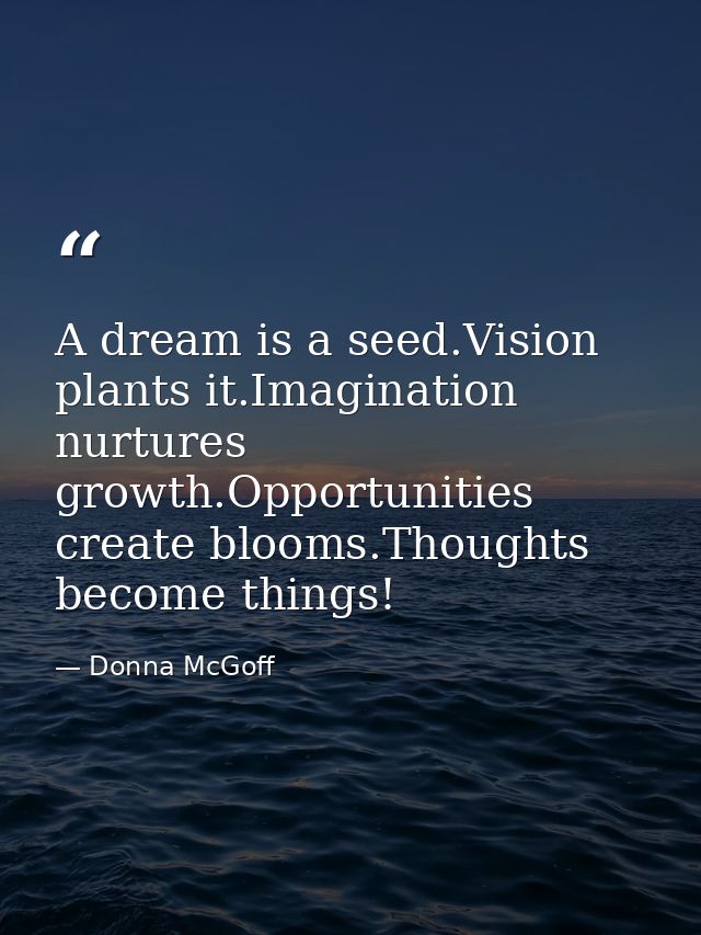 A dream is a seed.Vision plants it.Imagination nurtures growth.Opportunities create blooms.Thoughts become things! — Donna McGoff