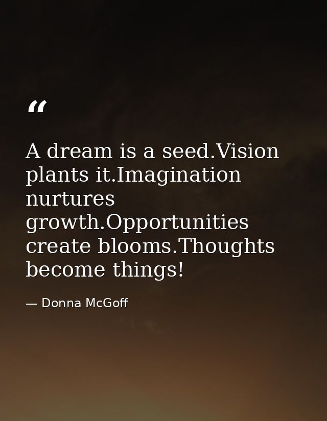 A dream is a seed.Vision plants it.Imagination nurtures growth.Opportunities create blooms.Thoughts become things! — Donna McGoff