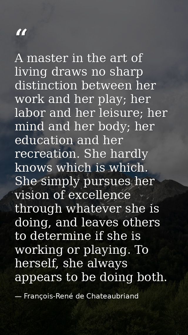 A master in the art of living draws no sharp distinction between her work and her play; her labor and her leisure; her m — François-René de Chateaubriand