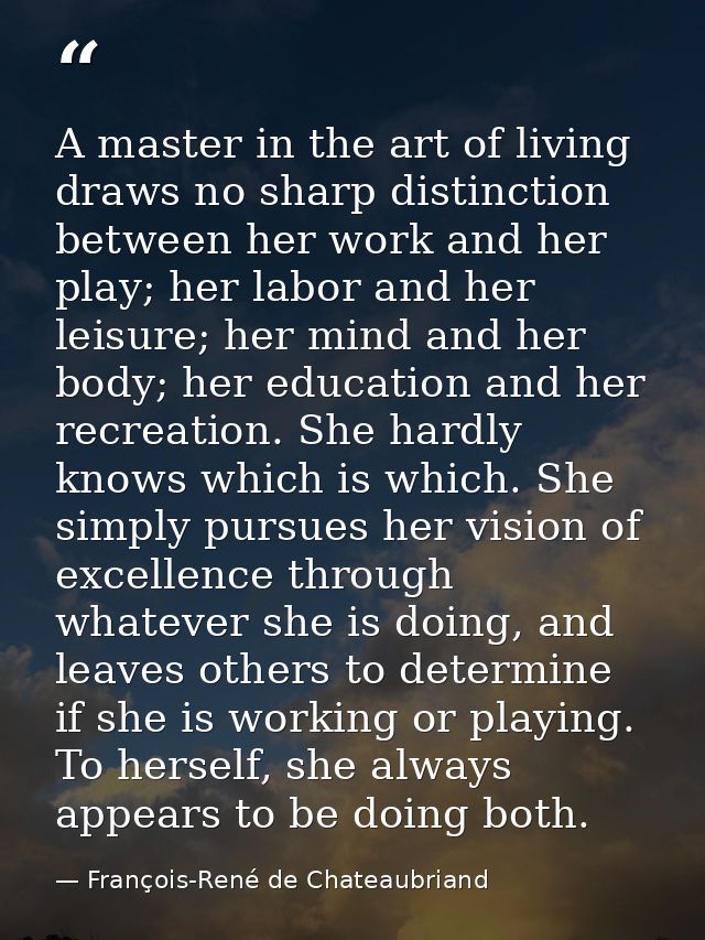 A master in the art of living draws no sharp distinction between her work and her play; her labor and her leisure; her m — François-René de Chateaubriand