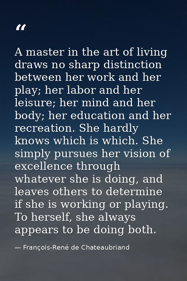 A master in the art of living draws no sharp distinction between her work and her play; her labor and her leisure; her m — François-René de Chateaubriand