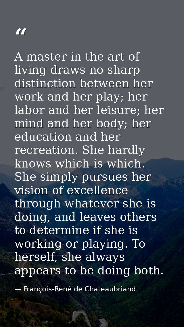 A master in the art of living draws no sharp distinction between her work and her play; her labor and her leisure; her m — François-René de Chateaubriand