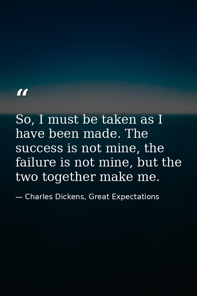 So, I must be taken as I have been made. The success is not mine, the failure is not mine, but the two together make me. — Charles Dickens, Great Expectations
