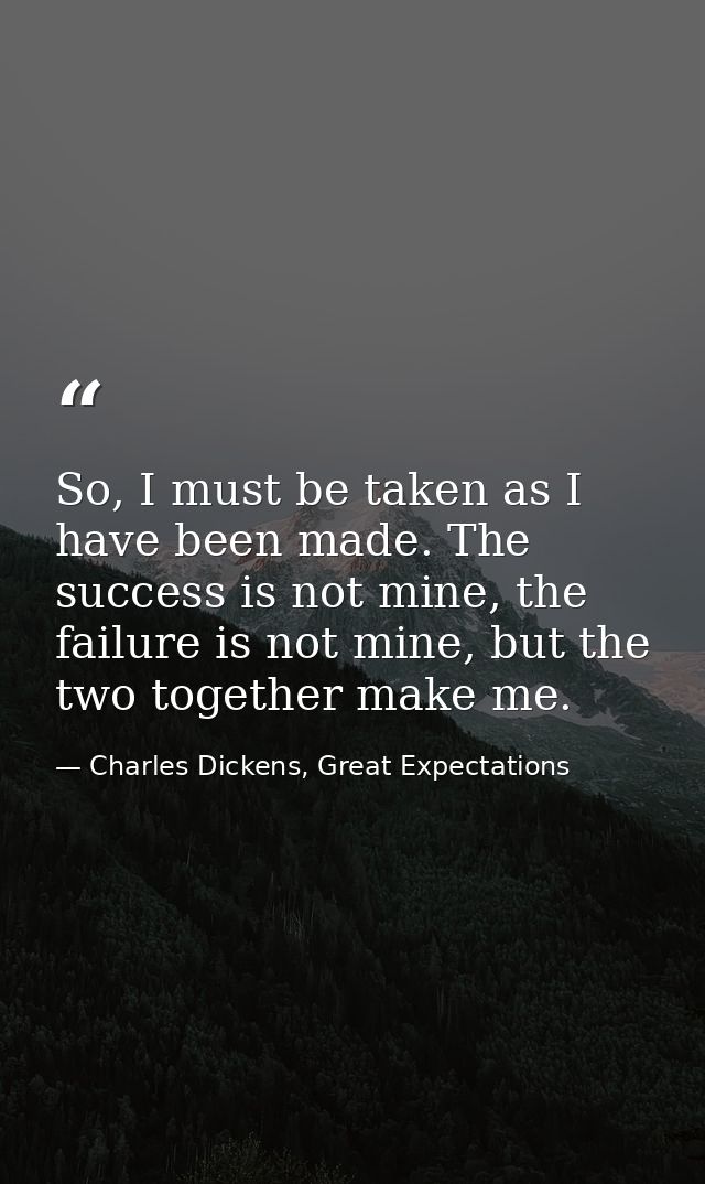 So, I must be taken as I have been made. The success is not mine, the failure is not mine, but the two together make me. — Charles Dickens, Great Expectations