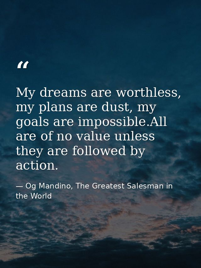 My dreams are worthless, my plans are dust, my goals are impossible.All are of no value unless they are followed by acti — Og Mandino, The Greatest Salesman in the World