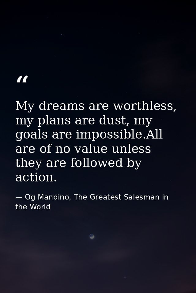 My dreams are worthless, my plans are dust, my goals are impossible.All are of no value unless they are followed by acti — Og Mandino, The Greatest Salesman in the World