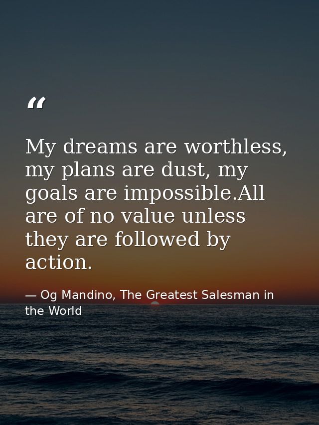 My dreams are worthless, my plans are dust, my goals are impossible.All are of no value unless they are followed by acti — Og Mandino, The Greatest Salesman in the World
