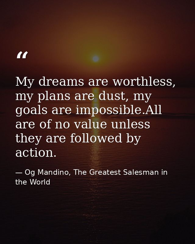 My dreams are worthless, my plans are dust, my goals are impossible.All are of no value unless they are followed by acti — Og Mandino, The Greatest Salesman in the World