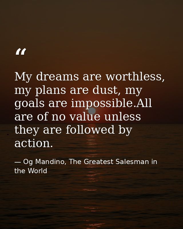 My dreams are worthless, my plans are dust, my goals are impossible.All are of no value unless they are followed by acti — Og Mandino, The Greatest Salesman in the World