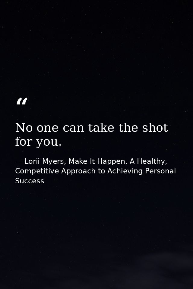 No one can take the shot for you. — Lorii Myers, Make It Happen, A Healthy, Competitive Approach to Achieving Personal Success