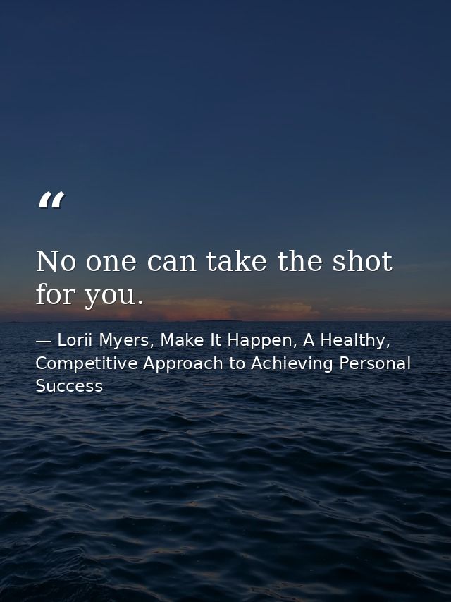 No one can take the shot for you. — Lorii Myers, Make It Happen, A Healthy, Competitive Approach to Achieving Personal Success