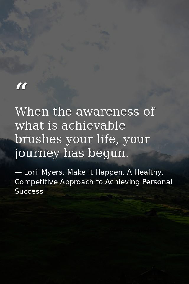 When the awareness of what is achievable brushes your life, your journey has begun. — Lorii Myers, Make It Happen, A Healthy, Competitive Approach to Achieving Personal Success