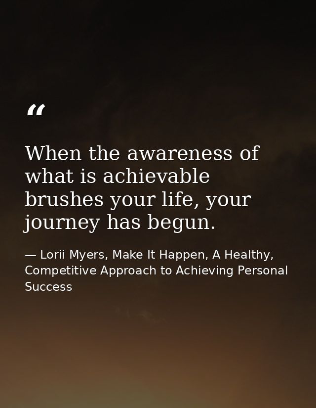 When the awareness of what is achievable brushes your life, your journey has begun. — Lorii Myers, Make It Happen, A Healthy, Competitive Approach to Achieving Personal Success