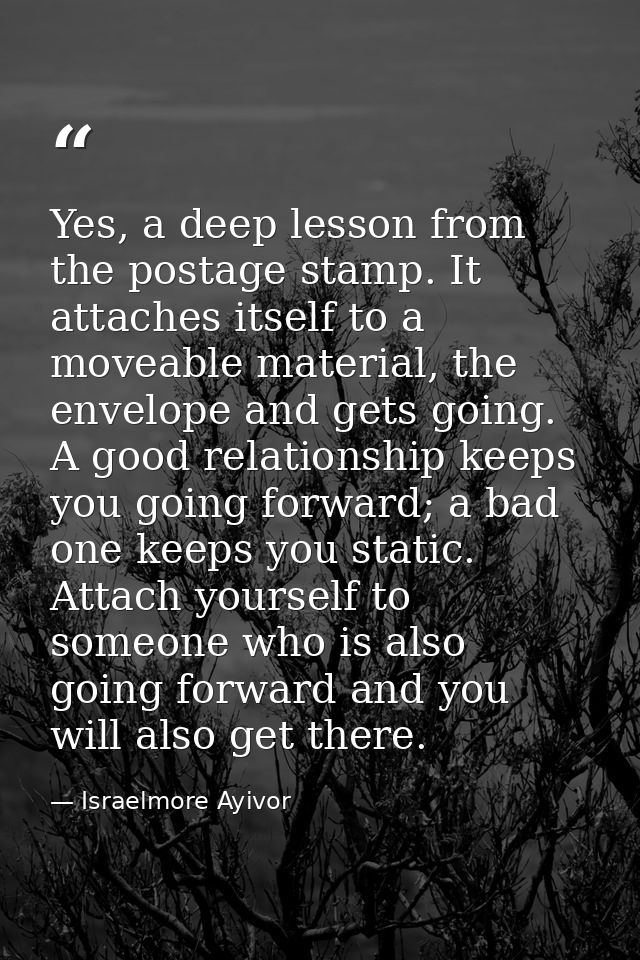 Yes, a deep lesson from the postage stamp. It attaches itself to a moveable material, the envelope and gets going. A goo — Israelmore Ayivor