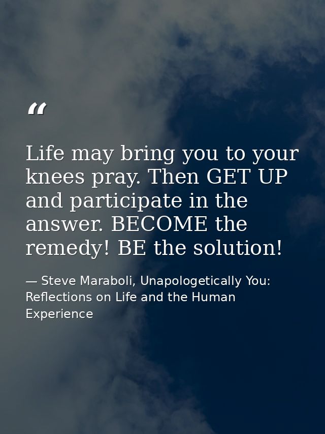 Life may bring you to your knees pray. Then GET UP and participate in the answer. BECOME the remedy! BE the solution! — Steve Maraboli, Unapologetically You: Reflections on Life and the Human Experience