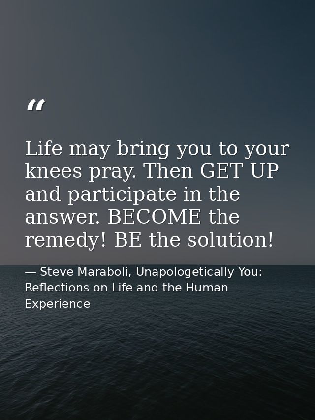 Life may bring you to your knees pray. Then GET UP and participate in the answer. BECOME the remedy! BE the solution! — Steve Maraboli, Unapologetically You: Reflections on Life and the Human Experience