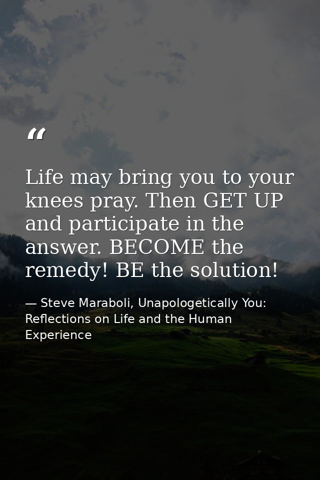 Life may bring you to your knees pray. Then GET UP and participate in the answer. BECOME the remedy! BE the solution! — Steve Maraboli, Unapologetically You: Reflections on Life and the Human Experience