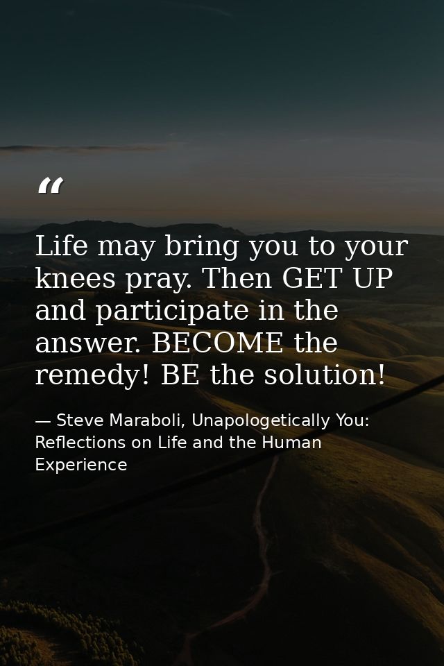 Life may bring you to your knees pray. Then GET UP and participate in the answer. BECOME the remedy! BE the solution! — Steve Maraboli, Unapologetically You: Reflections on Life and the Human Experience