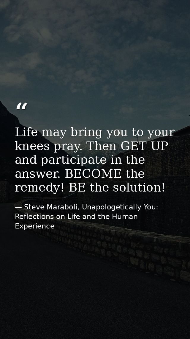 Life may bring you to your knees pray. Then GET UP and participate in the answer. BECOME the remedy! BE the solution! — Steve Maraboli, Unapologetically You: Reflections on Life and the Human Experience