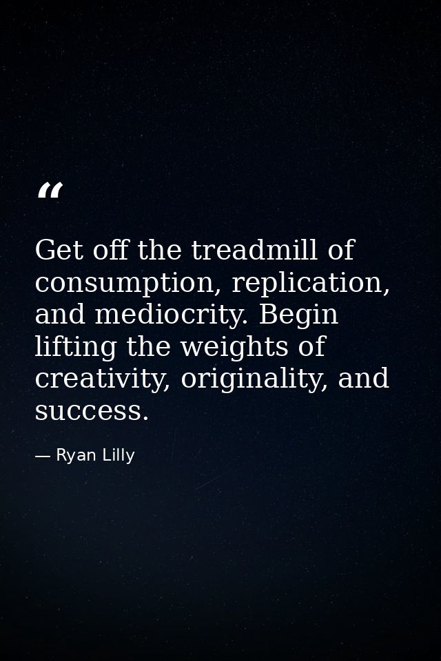 Get off the treadmill of consumption, replication, and mediocrity. Begin lifting the weights of creativity, originality, — Ryan Lilly
