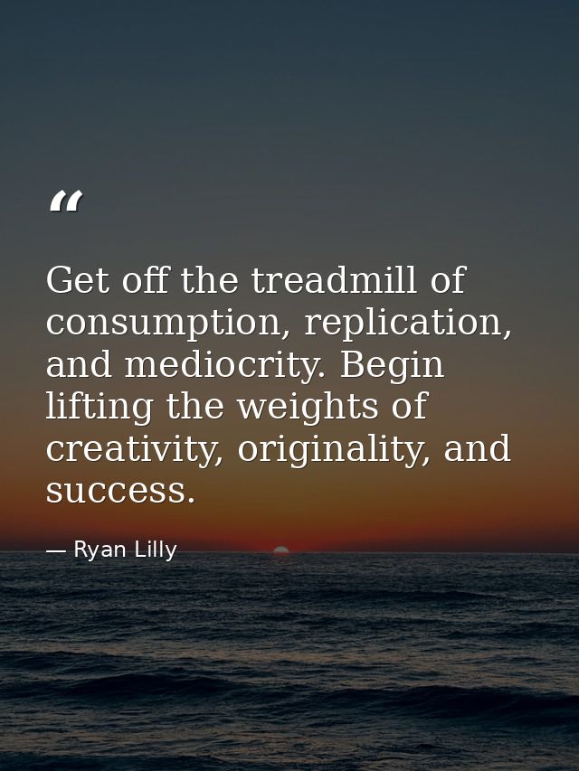 Get off the treadmill of consumption, replication, and mediocrity. Begin lifting the weights of creativity, originality, — Ryan Lilly