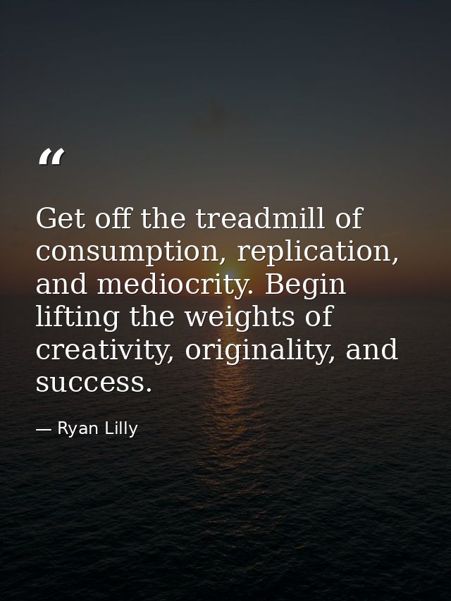 Get off the treadmill of consumption, replication, and mediocrity. Begin lifting the weights of creativity, originality, — Ryan Lilly