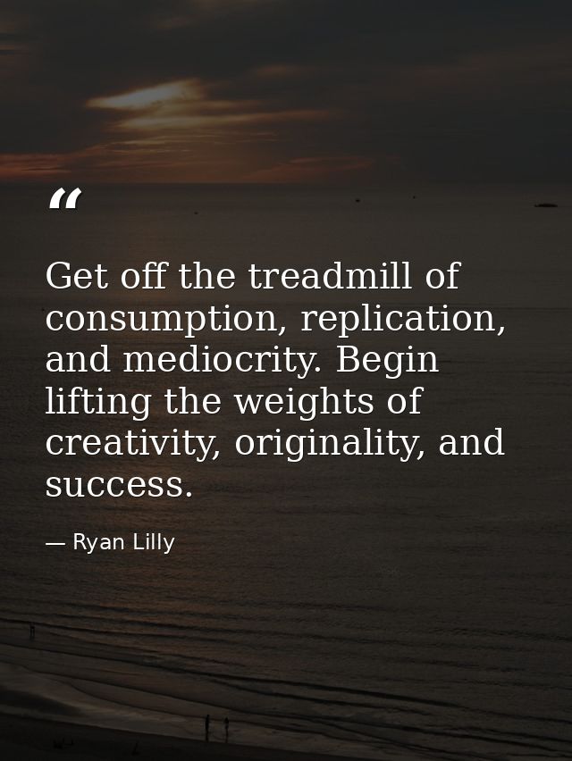 Get off the treadmill of consumption, replication, and mediocrity. Begin lifting the weights of creativity, originality, — Ryan Lilly