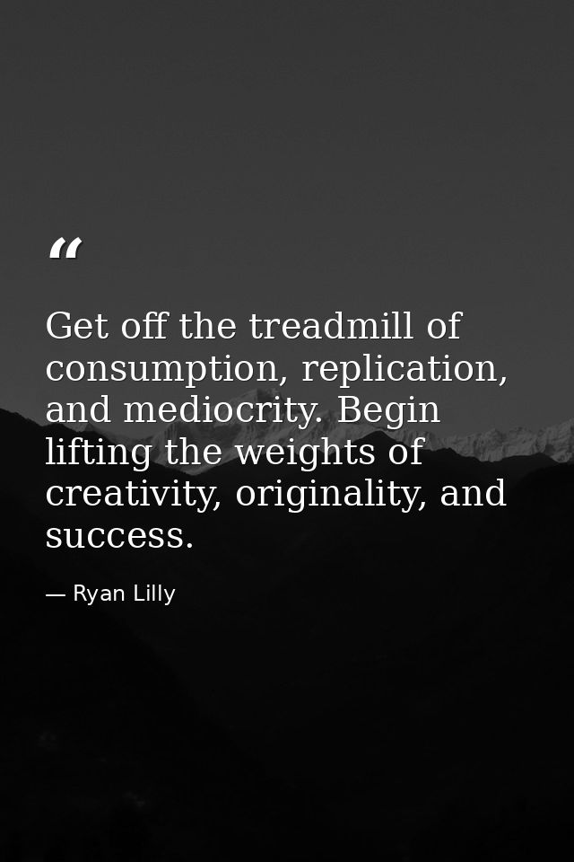 Get off the treadmill of consumption, replication, and mediocrity. Begin lifting the weights of creativity, originality, — Ryan Lilly