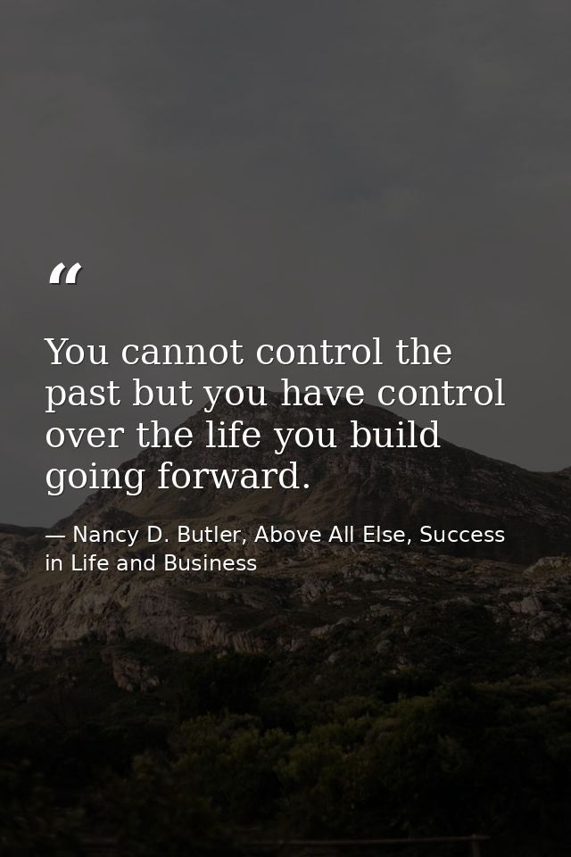 You cannot control the past but you have control over the life you build going forward. — Nancy D. Butler, Above All Else, Success in Life and Business