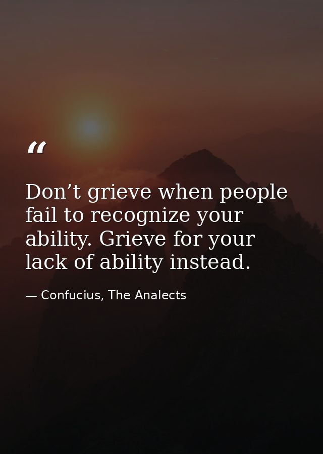 Don’t grieve when people fail to recognize your ability. Grieve for your lack of ability instead. — Confucius, The Analects