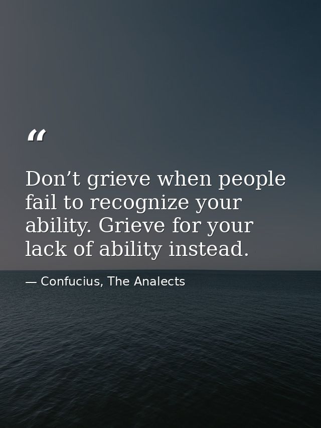 Don’t grieve when people fail to recognize your ability. Grieve for your lack of ability instead. — Confucius, The Analects