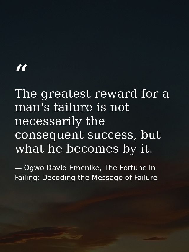 The greatest reward for a man's failure is not necessarily the consequent success, but what he becomes by it. — Ogwo David Emenike, The Fortune in Failing: Decoding the Message of Failure