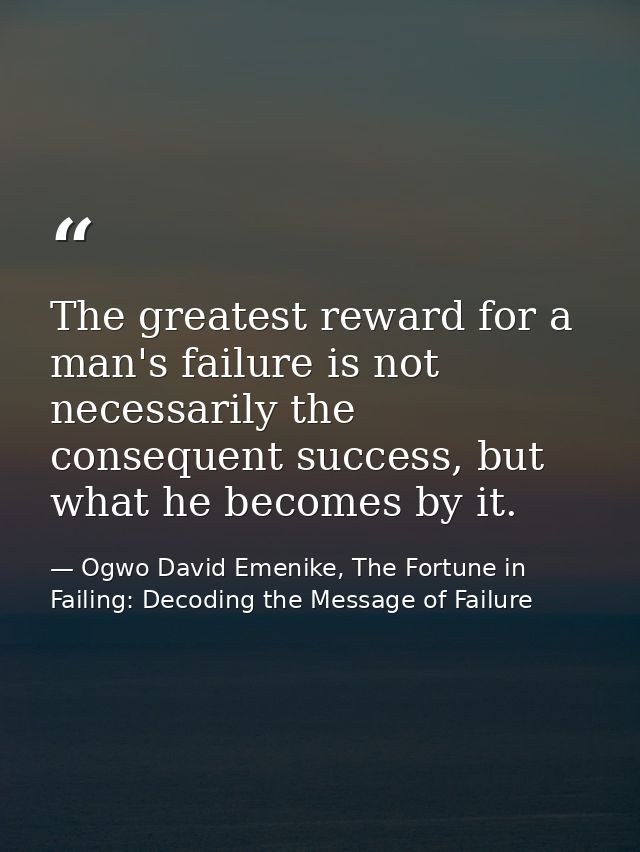 The greatest reward for a man's failure is not necessarily the consequent success, but what he becomes by it. — Ogwo David Emenike, The Fortune in Failing: Decoding the Message of Failure